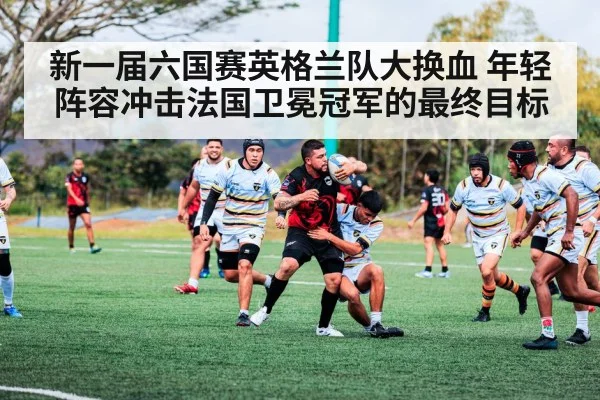 新一届六国赛英格兰队大换血 年轻阵容冲击法国卫冕冠军的最终目标